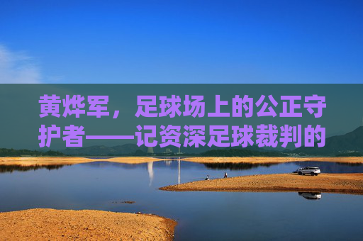 黄烨军，足球场上的公正守护者——记资深足球裁判的职业生涯与专业精神，黄烨军，足球场上的公正守护者——记资深足球裁判的职业生涯与专业精神
