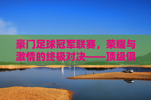 豪门足球冠军联赛,荣耀与激情的终极对决——顶级俱乐部的荣耀殿堂,豪门足球冠军联赛,荣耀与激情的终极对决——顶级俱乐部的荣耀殿堂