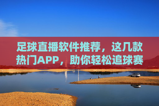 足球直播软件推荐，这几款热门APP，助你轻松追球赛，告别卡顿与内容缺失，热门足球直播APP推荐，这几款热门软件，助你流畅追球赛，告别卡顿与内容缺失