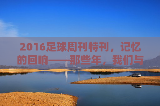 2016足球周刊特刊，记忆的回响——那些年，我们与足球周刊共赴的足球盛宴，2016足球周刊特刊，记忆的回响——那些年，我们与足球周刊共赴的足球盛宴