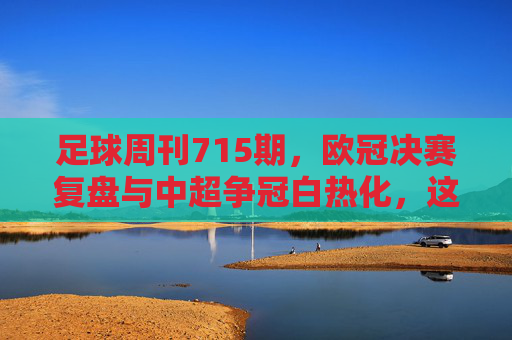 足球周刊715期，欧冠决赛复盘与中超争冠白热化，这期内容直击足球核心看点，足球周刊715期，欧冠决赛复盘与中超争冠白热化，直击足球核心看点
