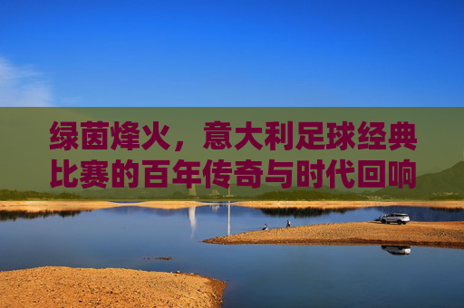 绿茵烽火,意大利足球经典比赛的百年传奇与时代回响