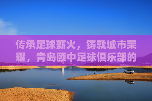 传承足球薪火，铸就城市荣耀，青岛颐中足球俱乐部的百年征程与时代担当，传承足球薪火，铸就城市荣耀，青岛颐中足球俱乐部的百年征程与时代担当