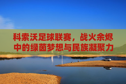 科索沃足球联赛，战火余烬中的绿茵梦想与民族凝聚力的见证，科索沃足球联赛，战火余烬中的绿茵梦想与民族凝聚力的见证