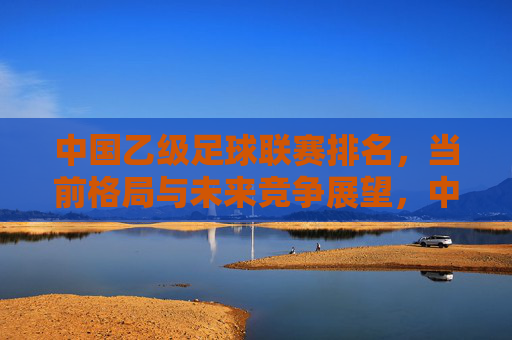 中国乙级足球联赛排名，当前格局与未来竞争展望，中国乙级足球联赛排名，当前格局与未来竞争展望