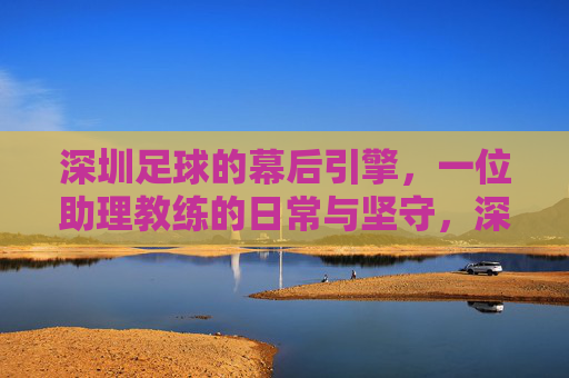 深圳足球的幕后引擎，一位助理教练的日常与坚守，深圳足球的幕后引擎，一位助理教练的日常与坚守