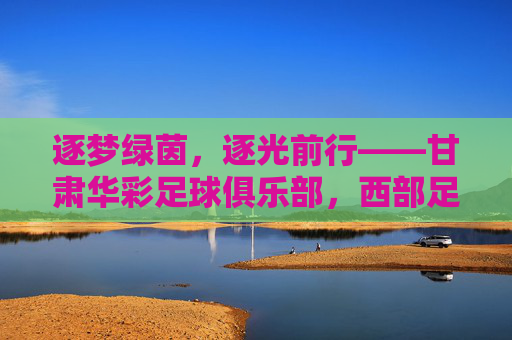 逐梦绿茵，逐光前行——甘肃华彩足球俱乐部，西部足球的活力引擎与时代答卷，逐梦绿茵，逐光前行——甘肃华彩足球俱乐部，西部足球的活力引擎与时代答卷