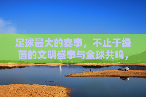 足球最大的赛事，不止于绿茵的文明盛事与全球共鸣，足球最大的赛事，不止于绿茵的文明盛事与全球共鸣