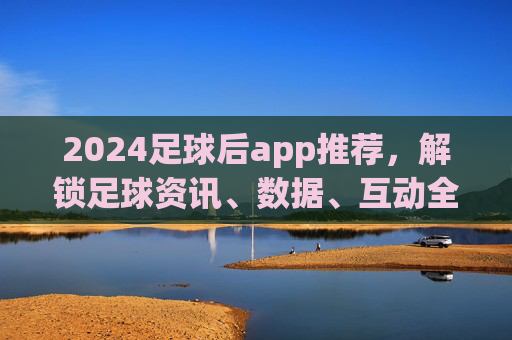 2024足球后app推荐，解锁足球资讯、数据、互动全体验，追球更过瘾！2024足球后app推荐，解锁足球资讯、数据、互动全体验，追球更过瘾