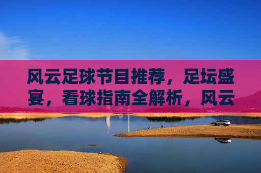 风云足球节目推荐，足坛盛宴，看球指南全解析，风云足球节目推荐，足坛盛宴，看球指南全解析