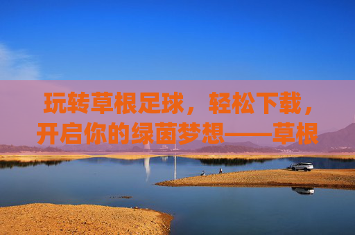 玩转草根足球,轻松下载,开启你的绿茵梦想——草根足球app下载指南,玩转草根足球,轻松下载,开启你的绿茵梦想——草根足球app下载指南