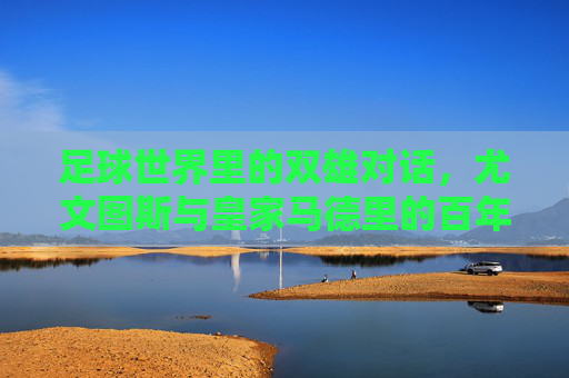 足球世界里的双雄对话，尤文图斯与皇家马德里的百年传承与竞技对抗，足球世界里的双雄对话，尤文图斯与皇家马德里的百年传承与竞技对抗