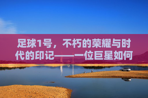 足球1号,不朽的荣耀与时代的印记——一位巨星如何定义足球的巅峰与永恒