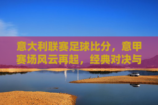 意大利联赛足球比分，意甲赛场风云再起，经典对决与冷门频出，球迷热血沸腾，意甲赛场风云再起，经典对决与冷门频出，球迷热血沸腾