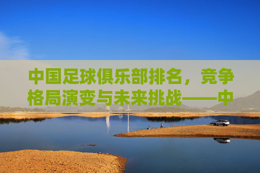 中国足球俱乐部排名，竞争格局演变与未来挑战——中超联赛排名现状分析，中国足球俱乐部排名，竞争格局演变与未来挑战——中超联赛排名现状分析
