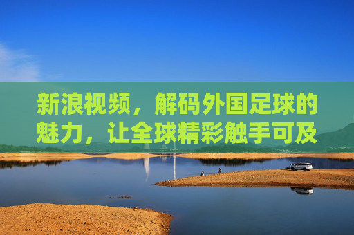 新浪视频，解码外国足球的魅力，让全球精彩触手可及，新浪视频解码外国足球魅力，让全球精彩触手可及