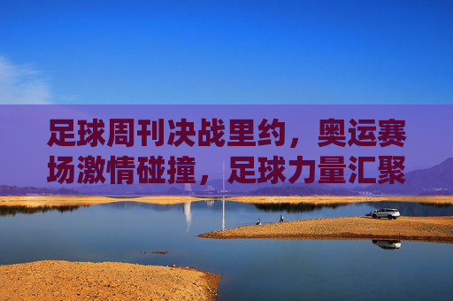 足球周刊决战里约，奥运赛场激情碰撞，足球力量汇聚南美热浪，足球周刊决战里约，奥运赛场激情碰撞，足球力量汇聚南美热浪