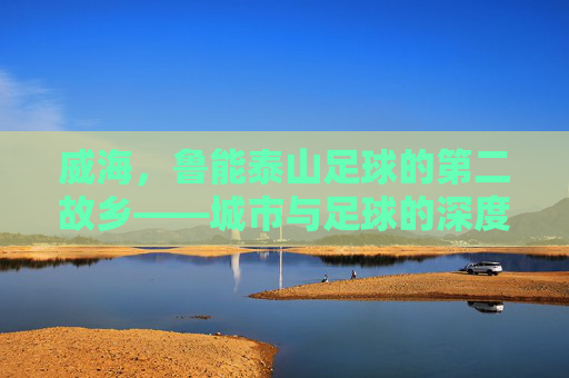 威海，鲁能泰山足球的第二故乡——城市与足球的深度共鸣与共同成长，威海，鲁能泰山足球的第二故乡——城市与足球的深度共鸣与共同成长