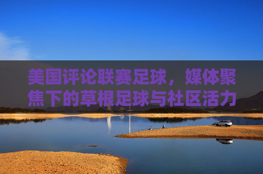 美国评论联赛足球，媒体聚焦下的草根足球与社区活力，美国联赛足球，媒体聚焦下的草根活力与社区联结