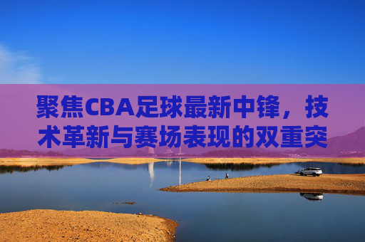 聚焦CBA足球最新中锋，技术革新与赛场表现的双重突破，CBA最新中锋，技术革新与赛场表现的双重突破