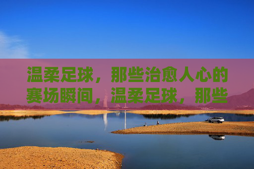 温柔足球，那些治愈人心的赛场瞬间，温柔足球，那些治愈人心的赛场瞬间