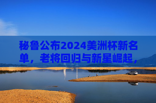 秘鲁公布2024美洲杯新名单，老将回归与新星崛起，为南美赛场蓄力，秘鲁公布2024美洲杯新名单，老将回归与新星崛起，为南美赛场蓄力