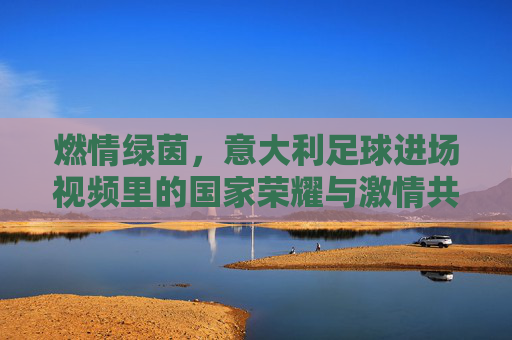 燃情绿茵，意大利足球进场视频里的国家荣耀与激情共鸣，燃情绿茵，意大利足球进场视频里的国家荣耀与激情共鸣