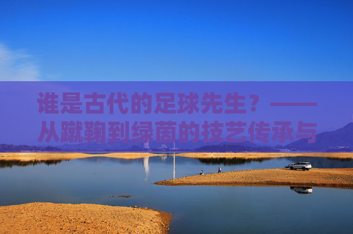 谁是古代的足球先生？——从蹴鞠到绿茵的技艺传承与精神共鸣，谁是古代的足球先生？——从蹴鞠到绿茵的技艺传承与精神共鸣