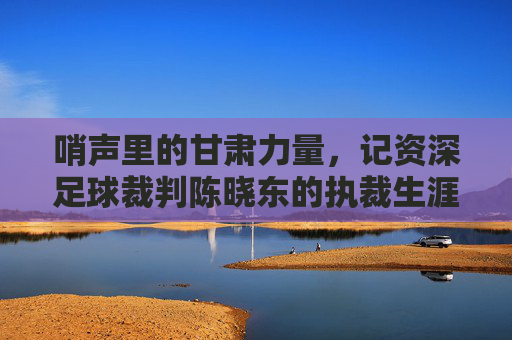 哨声里的甘肃力量，记资深足球裁判陈晓东的执裁生涯与公正坚守，哨声里的甘肃力量，记资深足球裁判陈晓东的执裁生涯与公正坚守
