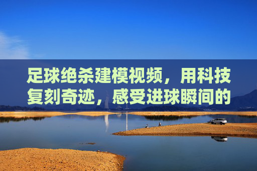 足球绝杀建模视频,用科技复刻奇迹,感受进球瞬间的震撼与心跳,足球绝杀建模视频,用科技复刻奇迹,感受进球瞬间的震撼与心跳