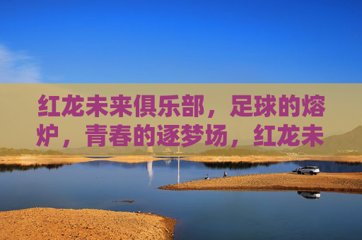 红龙未来俱乐部,足球的熔炉,青春的逐梦场,红龙未来俱乐部,足球的熔炉,青春的逐梦场