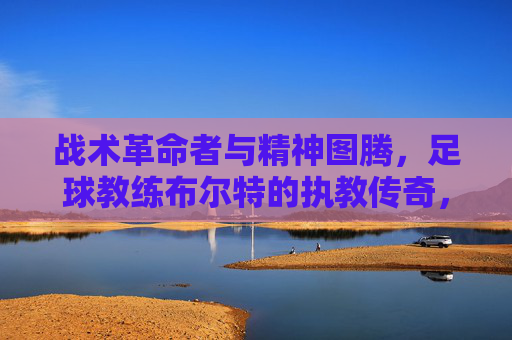 战术革命者与精神图腾,足球教练布尔特的执教传奇,战术革命者与精神图腾,足球教练布尔特的执教传奇
