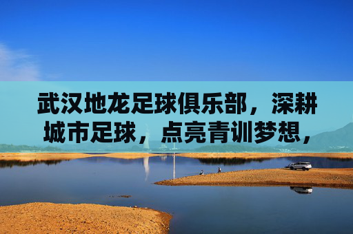 武汉地龙足球俱乐部,深耕城市足球,点亮青训梦想,武汉地龙足球俱乐部,深耕城市足球,点亮青训梦想