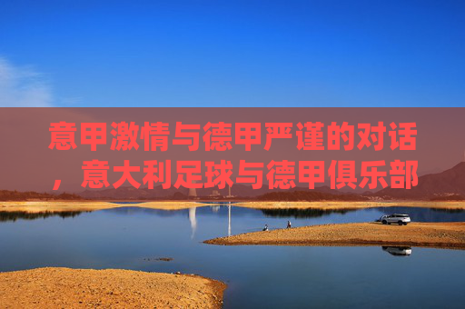 意甲激情与德甲严谨的对话，意大利足球与德甲俱乐部的文化碰撞与竞技融合，意甲激情与德甲严谨的对话，意大利足球与德甲俱乐部的文化碰撞与竞技融合