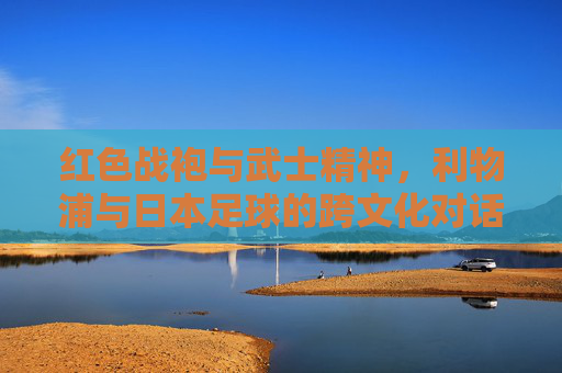 红色战袍与武士精神,利物浦与日本足球的跨文化对话——从安菲尔德的战术智慧到鸟巢的体育共鸣,红色战袍与武士精神,利物浦与日本足球的跨文化对话——从安菲尔德的战术智慧到鸟巢的体育共鸣