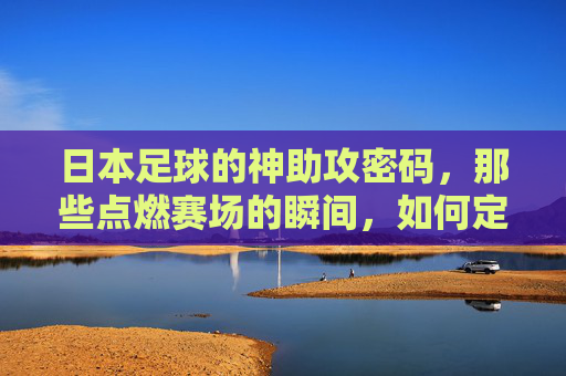 日本足球的神助攻密码，那些点燃赛场的瞬间，如何定义团队默契与战术智慧？日本足球的神助攻密码，那些点燃赛场的瞬间如何定义团队默契与战术智慧？