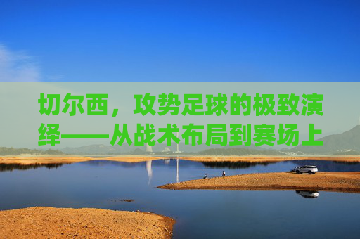 切尔西,攻势足球的极致演绎——从战术布局到赛场上的激情风暴,切尔西,攻势足球的极致演绎——从战术布局到赛场上的激情风暴