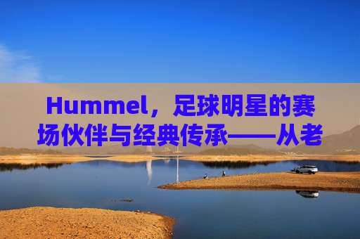 Hummel，足球明星的赛场伙伴与经典传承——从老将的信赖到新星的青睐，Hummel，足球明星的赛场伙伴与经典传承——从老将的信赖到新星的青睐