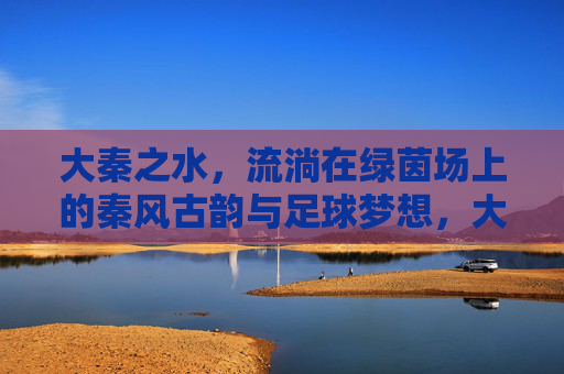 大秦之水，流淌在绿茵场上的秦风古韵与足球梦想，大秦之水，绿茵场上的秦风古韵与足球梦想