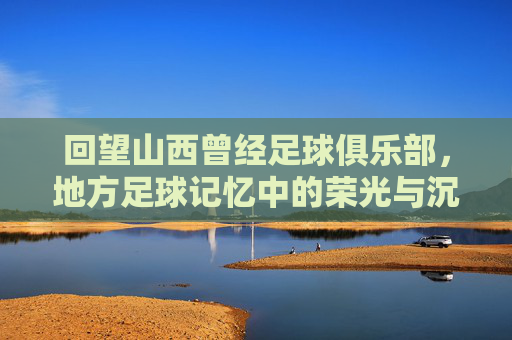 回望山西曾经足球俱乐部,地方足球记忆中的荣光与沉寂,回望山西曾经足球俱乐部,地方足球记忆中的荣光与沉寂