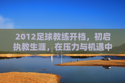 2012足球教练开档，初启执教生涯，在压力与机遇中逐梦绿茵，2012足球教练初启执教生涯，在压力与机遇中逐梦绿茵