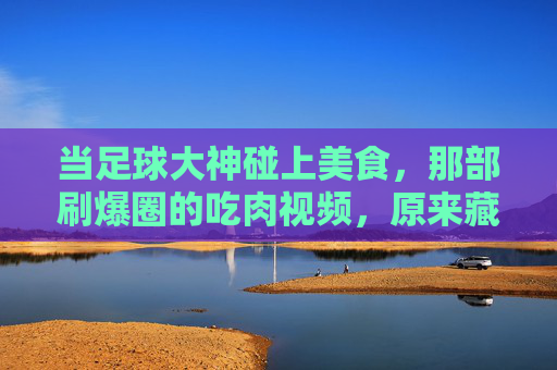 当足球大神碰上美食,那部刷爆圈的吃肉视频,原来藏着这么多隐藏细节!足球大神碰上美食,那部刷爆圈的吃肉视频,竟藏着这么多隐藏细节!