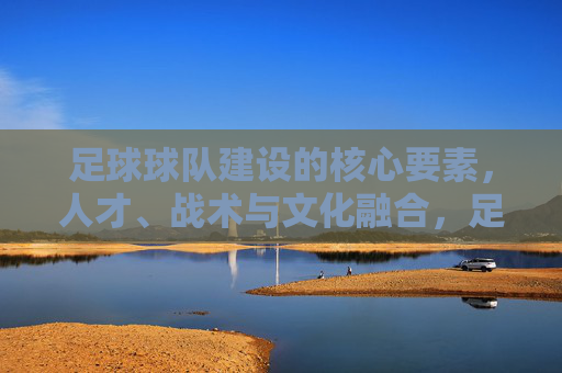 足球球队建设的核心要素，人才、战术与文化融合，足球球队建设的核心要素，人才、战术与文化融合