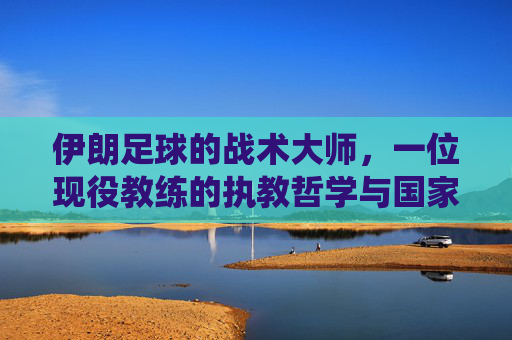伊朗足球的战术大师,一位现役教练的执教哲学与国家队引领之路,伊朗足球战术大师,一位现役教练的执教哲学与国家队引领之路