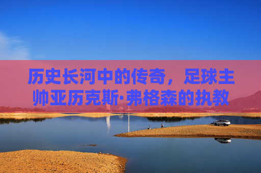 历史长河中的传奇，足球主帅亚历克斯·弗格森的执教王朝与不朽遗产，历史长河中的传奇，足球主帅亚历克斯·弗格森的执教王朝与不朽遗产