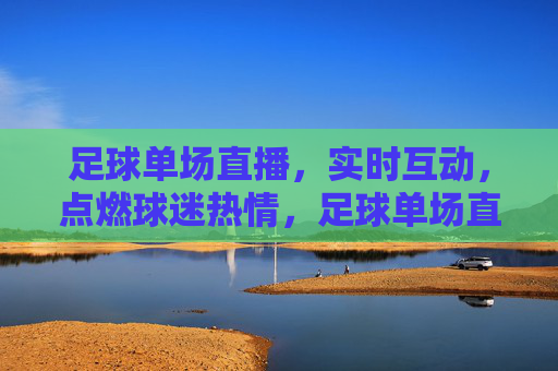 足球单场直播，实时互动，点燃球迷热情，足球单场直播，实时互动点燃球迷热情