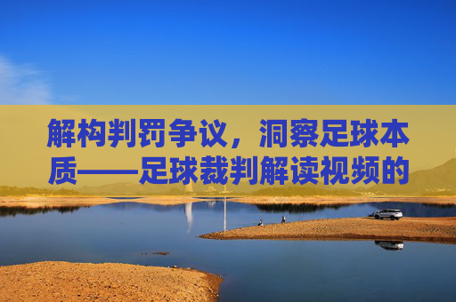 解构判罚争议,洞察足球本质——足球裁判解读视频的深度解析,解构判罚争议,洞察足球本质——足球裁判解读视频的深度解析