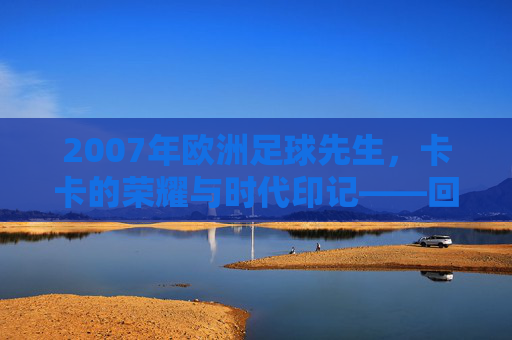 2007年欧洲足球先生，卡卡的荣耀与时代印记——回顾那个足球辉煌的年份，2007年欧洲足球先生，卡卡的荣耀与时代印记——回顾那个足球辉煌的年份
