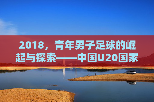 2018，青年男子足球的崛起与探索——中国U20国家队与国内青训的青春足迹，2018，青年男子足球的崛起与探索——中国U20国家队与国内青训的青春足迹