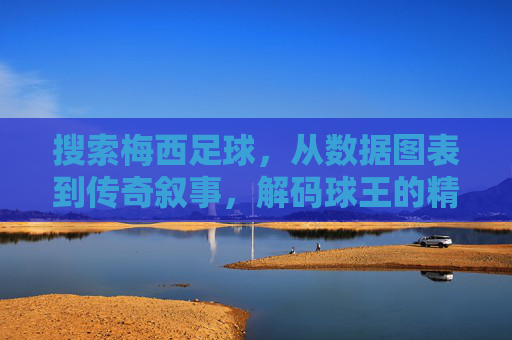 搜索梅西足球,从数据图表到传奇叙事,解码球王的精神与技艺,从数据图表到传奇叙事,解码球王梅西的精神与技艺